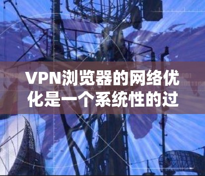 VPN浏览器的网络优化是一个系统性的过程，涉及多个步骤和选项，以下是一个详细且有条理的优化指南