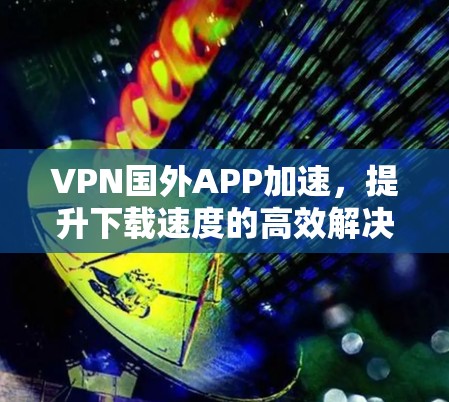VPN国外APP加速，提升下载速度的高效解决方案