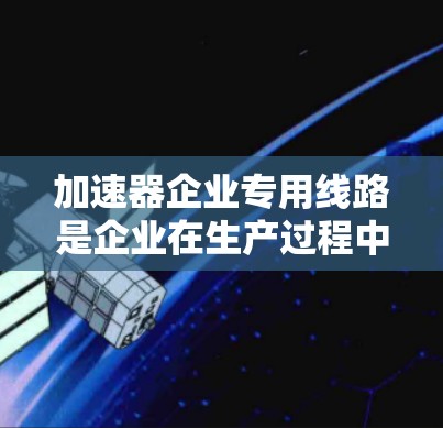 加速器企业专用线路是企业在生产过程中通过加速技术提升效率和降低成本的重要基础设施。以下是对加速器企业专用线路的详细分析