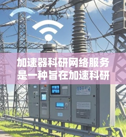 加速器科研网络服务是一种旨在加速科研活动的网络服务，主要用于支持大型科研项目和数据密集型领域。以下是对其的主要内容和特点的详细分析