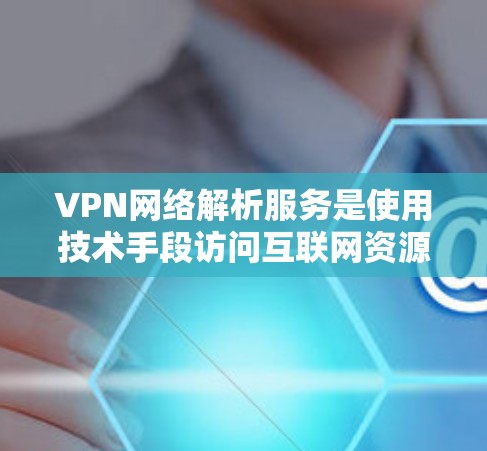 VPN网络解析服务是使用技术手段访问互联网资源的安全方式，通过加密技术保护用户数据的安全。以下是关于VPN网络解析服务的详细解析