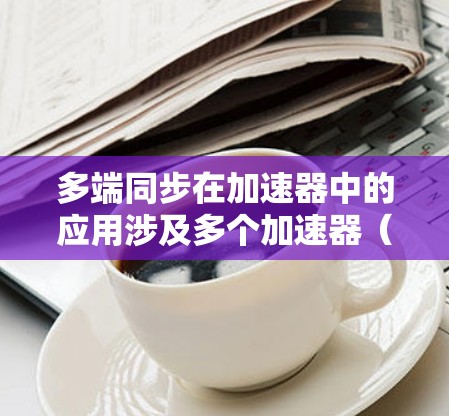 多端同步在加速器中的应用涉及多个加速器（如加速器机、加速器机等）同时处理请求，保持各个加速器的数据同步和一致。以下是对此概念的详细解释和总结