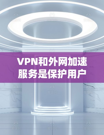 VPN和外网加速服务是保护用户在线安全的重要工具。以下是系统性地梳理和总结