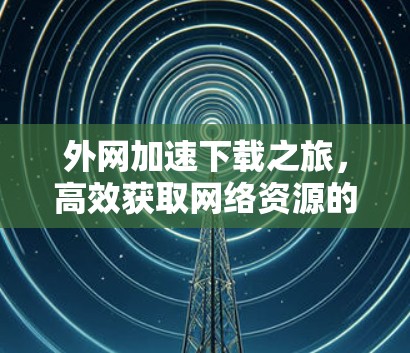 外网加速下载之旅，高效获取网络资源的秘籍