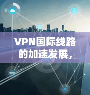 VPN国际线路的加速发展，反映了技术进步、政策支持和用户需求的变化。以下是一些可能的原因和趋势