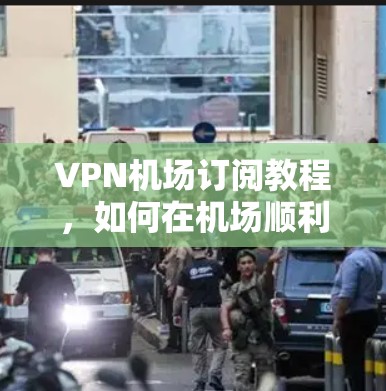 VPN机场订阅教程，如何在机场顺利访问VPN