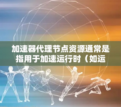 加速器代理节点资源通常是指用于加速运行时（如运行时加速器、容器运行时加速器等）的资源。以下是关于加速器代理节点资源的详细步骤和配置