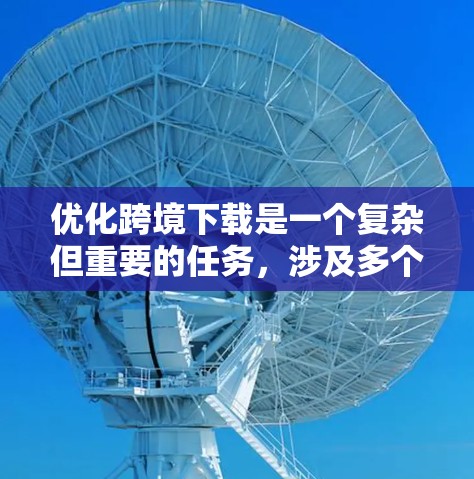 优化跨境下载是一个复杂但重要的任务，涉及多个步骤和策略。以下是一步步的解决方案，帮助你高效地进行优化