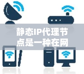 静态IP代理节点是一种在网络中用于IP地址转换的节点，主要用于在需要动态IP转换的环境中的应用。以下是对静态IP代理节点的详细介绍