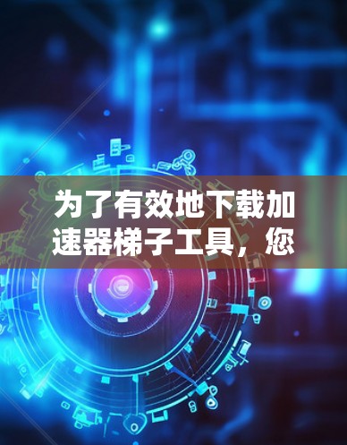 为了有效地下载加速器梯子工具，您可以按照以下步骤进行操作