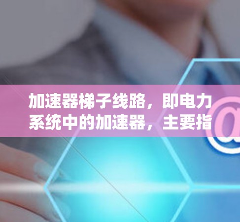 加速器梯子线路，即电力系统中的加速器，主要指在电力系统中使用特定结构设计，以提高电压传输效率或电流传输效率的设备或系统。以下是对这一概念的详细分析